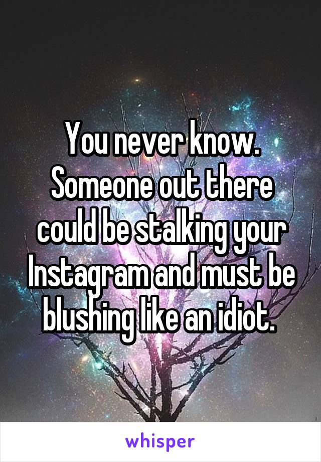 You never know. Someone out there could be stalking your Instagram and must be blushing like an idiot. 