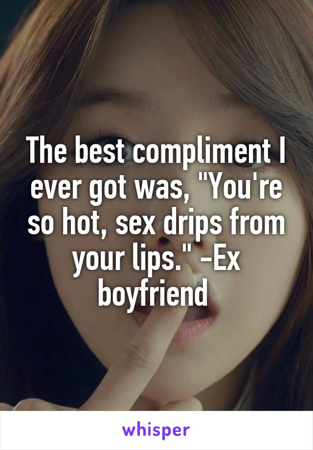 The best compliment I ever got was, "You're so hot, sex drips from your lips." -Ex boyfriend 