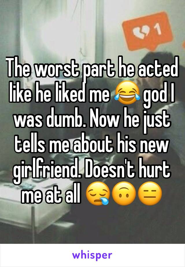 The worst part he acted like he liked me 😂 god I was dumb. Now he just tells me about his new girlfriend. Doesn't hurt me at all 😪🙃😑