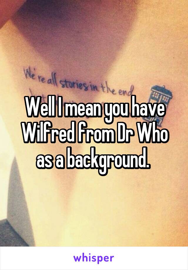 Well I mean you have Wilfred from Dr Who as a background. 