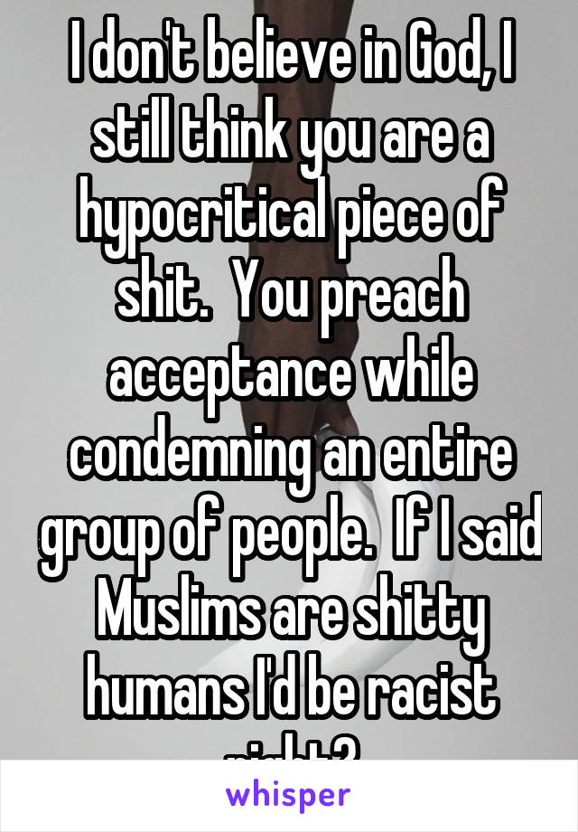 I don't believe in God, I still think you are a hypocritical piece of shit.  You preach acceptance while condemning an entire group of people.  If I said Muslims are shitty humans I'd be racist right?