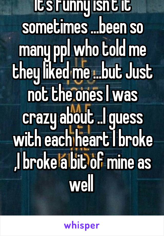 It's funny isn't it sometimes ...been so many ppl who told me they liked me ...but Just not the ones I was crazy about ..I guess with each heart I broke ,I broke a bit of mine as well 

