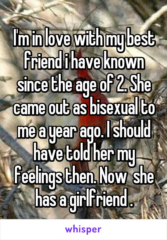 I'm in love with my best friend i have known since the age of 2. She came out as bisexual to me a year ago. I should have told her my feelings then. Now  she has a girlfriend .