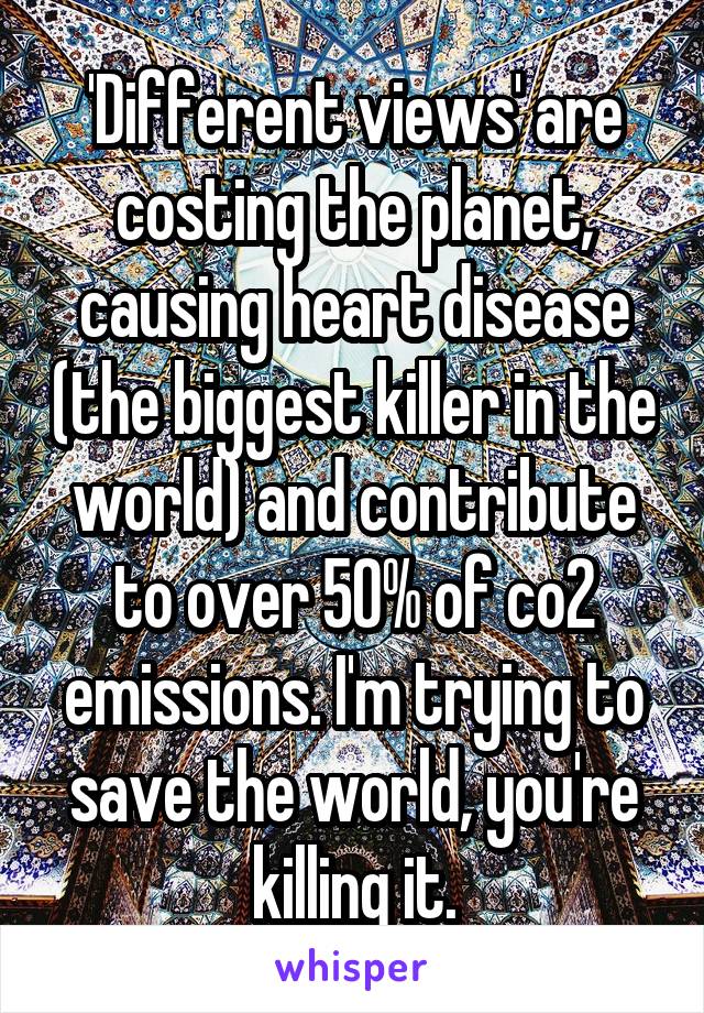 'Different views' are costing the planet, causing heart disease (the biggest killer in the world) and contribute to over 50% of co2 emissions. I'm trying to save the world, you're killing it.