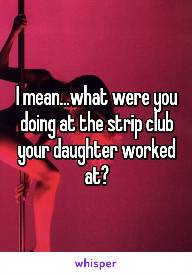 I mean...what were you doing at the strip club your daughter worked at?