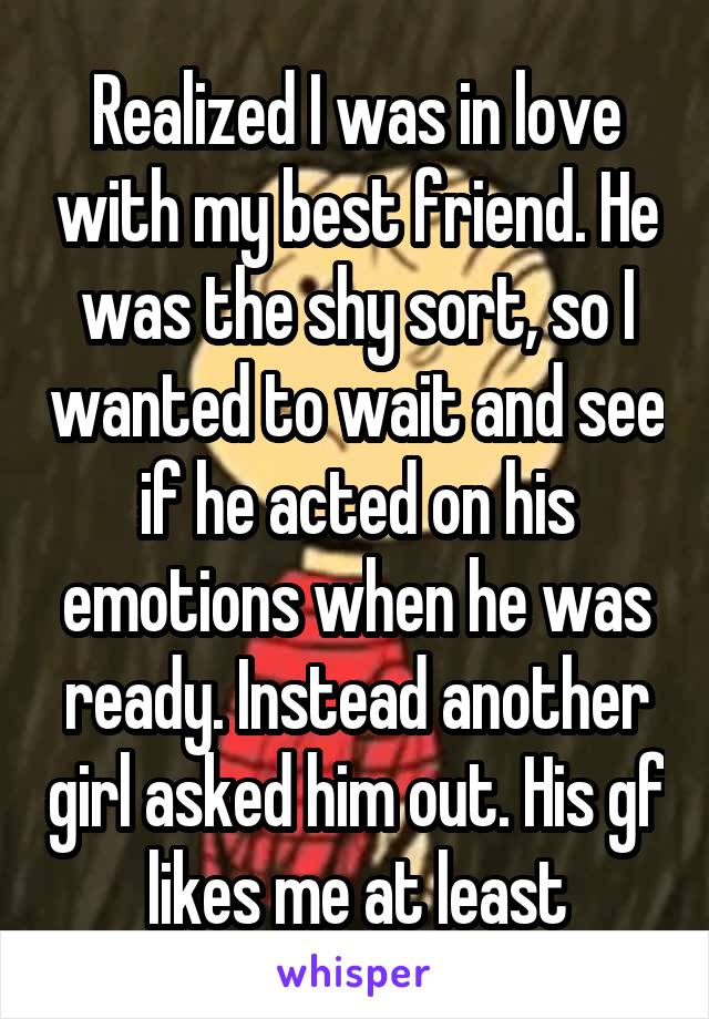 Realized I was in love with my best friend. He was the shy sort, so I wanted to wait and see if he acted on his emotions when he was ready. Instead another girl asked him out. His gf likes me at least