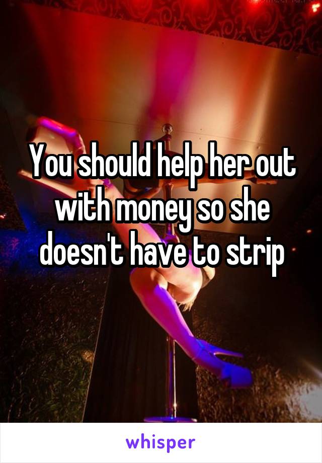 You should help her out with money so she doesn't have to strip
