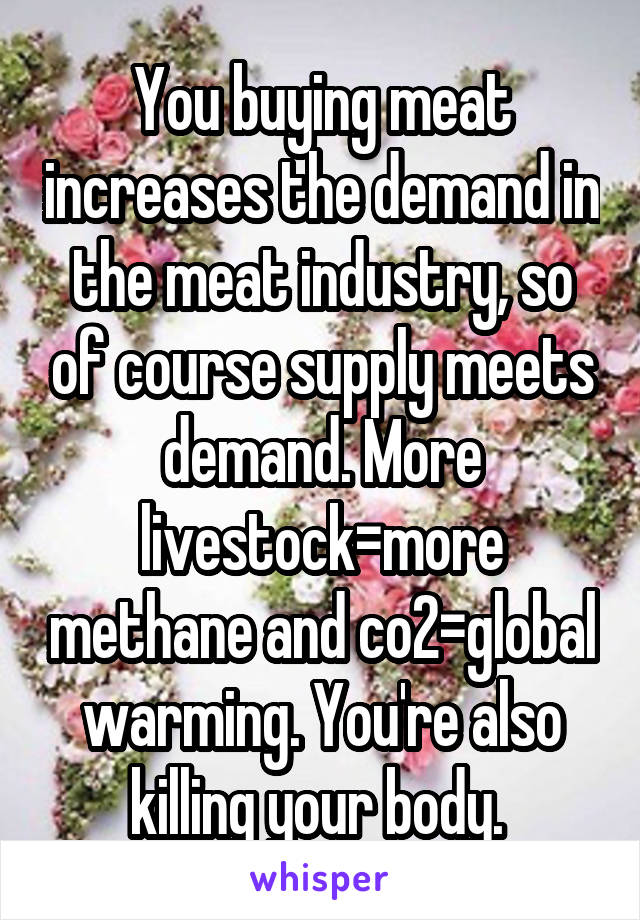 You buying meat increases the demand in the meat industry, so of course supply meets demand. More livestock=more methane and co2=global warming. You're also killing your body. 