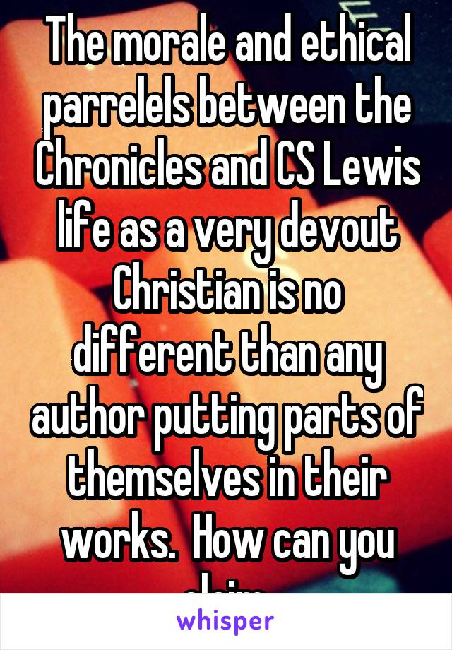 The morale and ethical parrelels between the Chronicles and CS Lewis life as a very devout Christian is no different than any author putting parts of themselves in their works.  How can you claim 