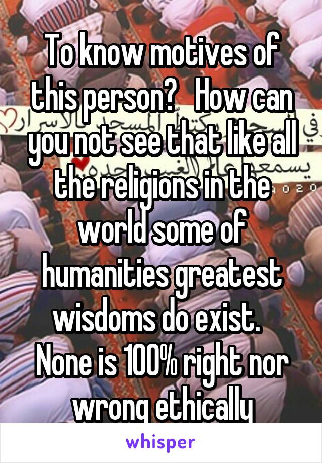 To know motives of this person?   How can you not see that like all the religions in the world some of humanities greatest wisdoms do exist.   None is 100% right nor wrong ethically