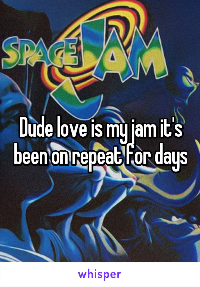 Dude love is my jam it's been on repeat for days