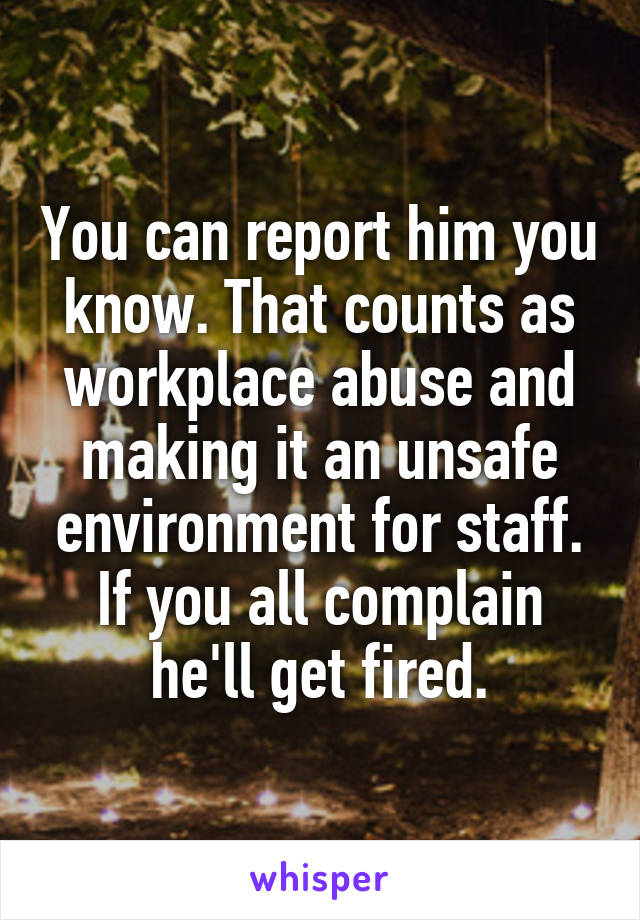 You can report him you know. That counts as workplace abuse and making it an unsafe environment for staff.
If you all complain he'll get fired.