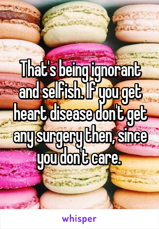 That's being ignorant and selfish. If you get heart disease don't get any surgery then, since you don't care. 