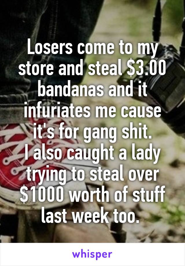 Losers come to my store and steal $3.00 bandanas and it infuriates me cause it's for gang shit.
I also caught a lady trying to steal over $1000 worth of stuff last week too. 