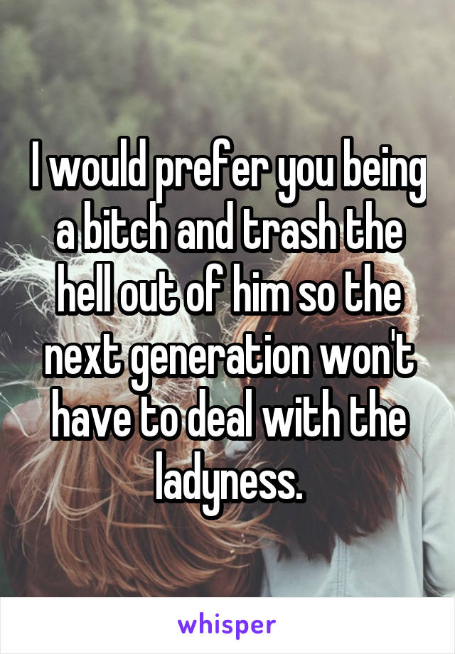 I would prefer you being a bitch and trash the hell out of him so the next generation won't have to deal with the ladyness.
