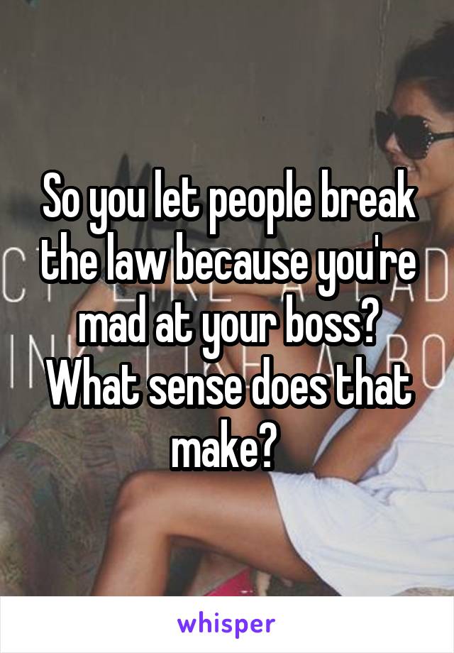 So you let people break the law because you're mad at your boss? What sense does that make? 