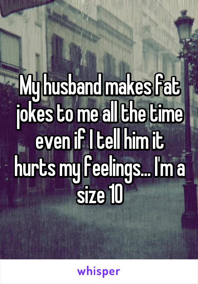 My husband makes fat jokes to me all the time even if I tell him it hurts my feelings... I'm a size 10