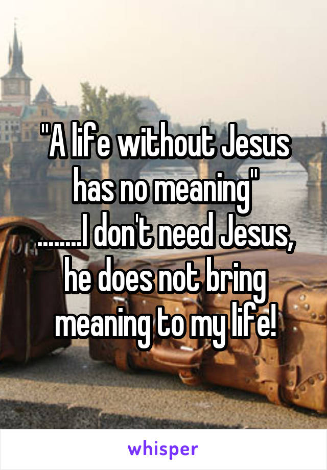 "A life without Jesus has no meaning"
........I don't need Jesus, he does not bring meaning to my life!