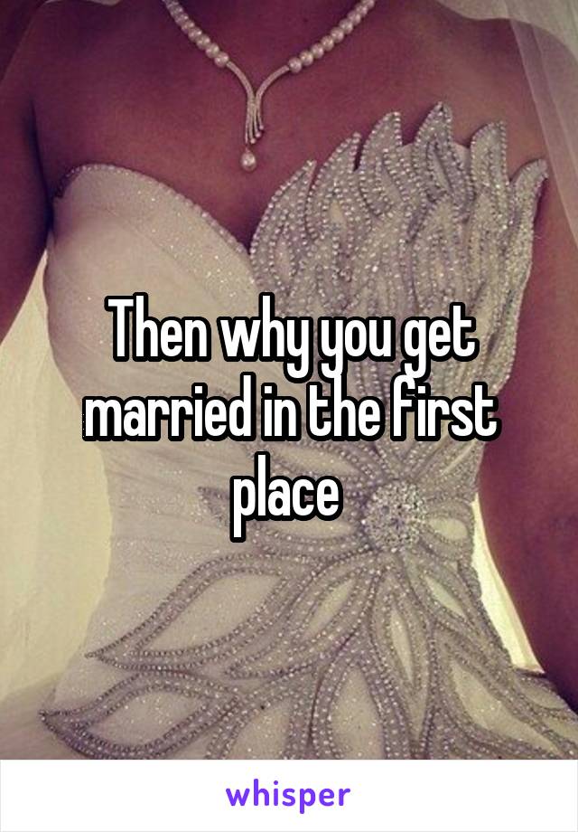 Then why you get married in the first place 