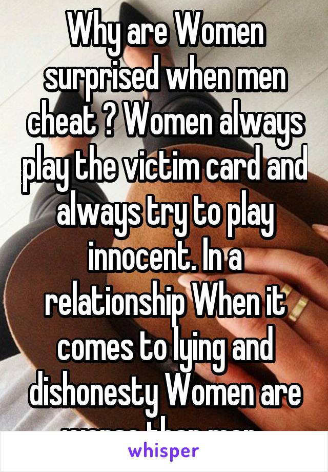 Why are Women surprised when men cheat ? Women always play the victim card and always try to play innocent. In a relationship When it comes to lying and dishonesty Women are worse than men. 