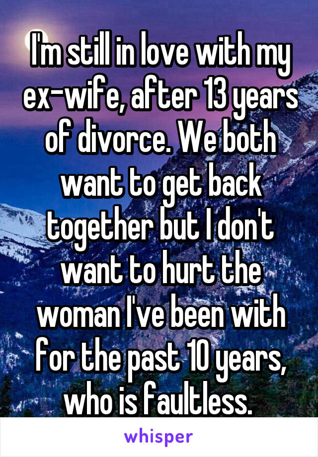 I'm still in love with my ex-wife, after 13 years of divorce. We both want to get back together but I don't want to hurt the woman I've been with for the past 10 years, who is faultless. 