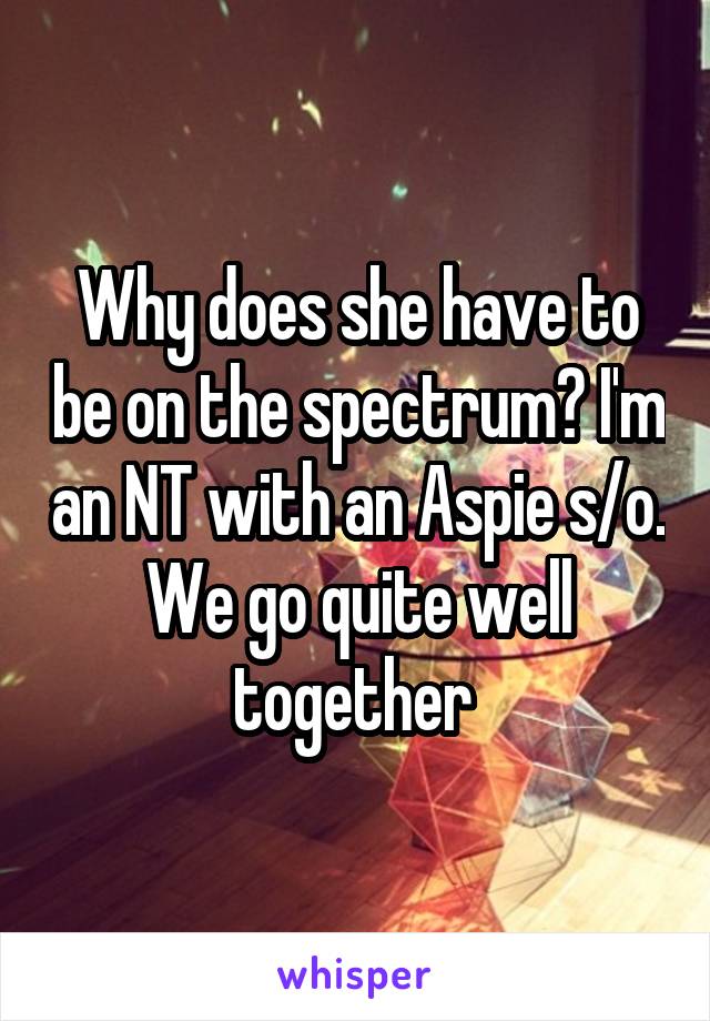 Why does she have to be on the spectrum? I'm an NT with an Aspie s/o. We go quite well together 