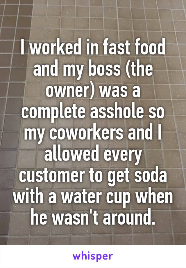 I worked in fast food and my boss (the owner) was a complete asshole so my coworkers and I allowed every customer to get soda with a water cup when he wasn't around.