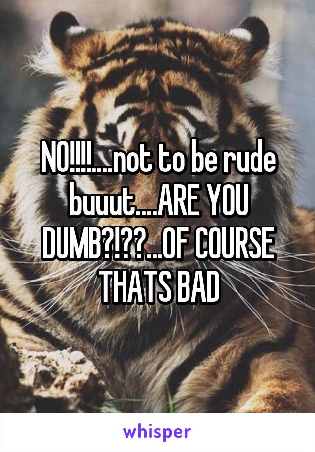 NO!!!!....not to be rude buuut....ARE YOU DUMB?!??...OF COURSE THATS BAD