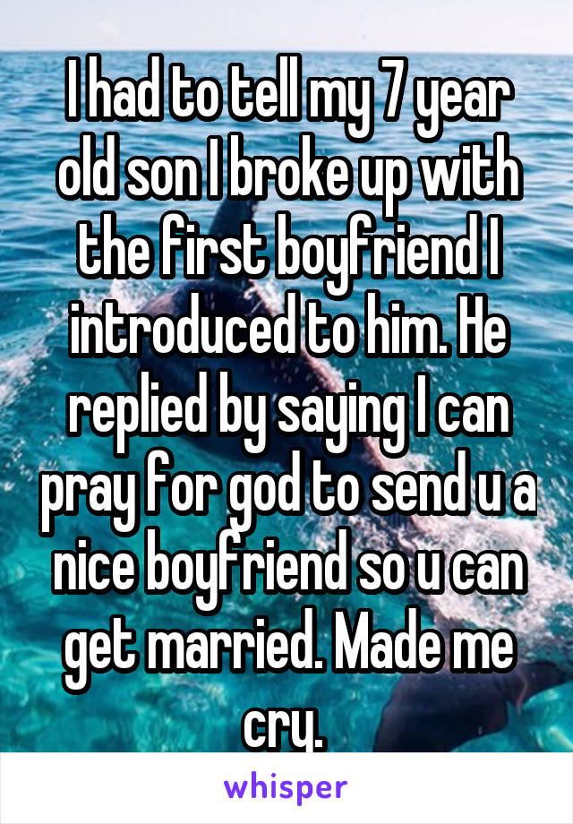 I had to tell my 7 year old son I broke up with the first boyfriend I introduced to him. He replied by saying I can pray for god to send u a nice boyfriend so u can get married. Made me cry. 