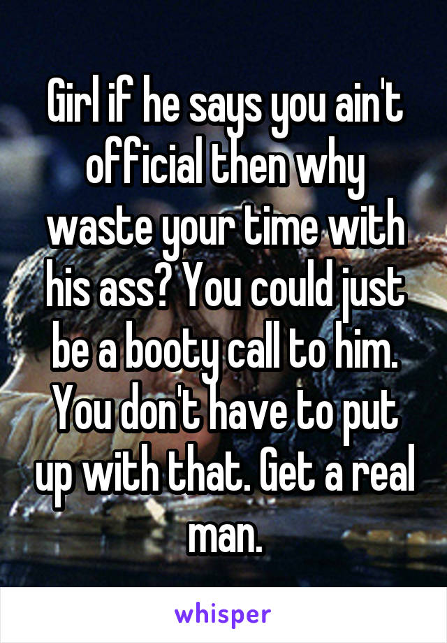Girl if he says you ain't official then why waste your time with his ass? You could just be a booty call to him. You don't have to put up with that. Get a real man.