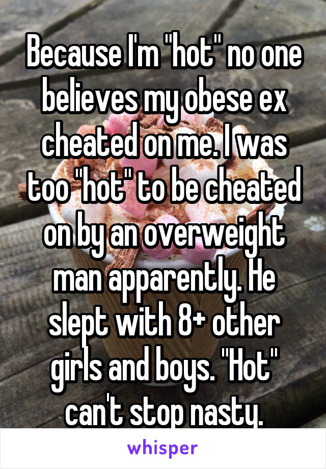 Because I'm "hot" no one believes my obese ex cheated on me. I was too "hot" to be cheated on by an overweight man apparently. He slept with 8+ other girls and boys. "Hot" can't stop nasty.