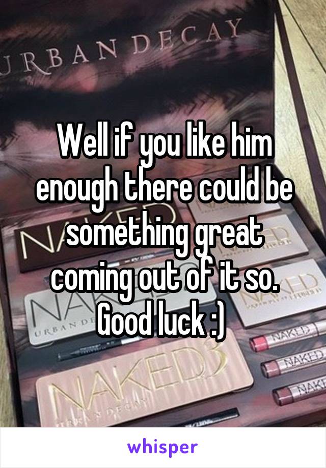 Well if you like him enough there could be something great coming out of it so. Good luck :) 
