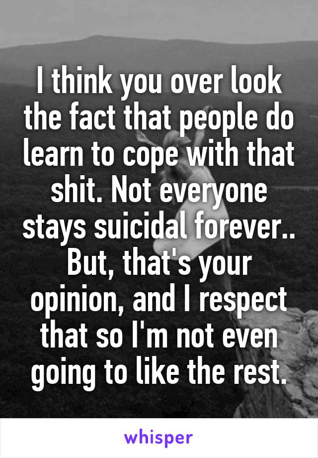 I think you over look the fact that people do learn to cope with that shit. Not everyone stays suicidal forever.. But, that's your opinion, and I respect that so I'm not even going to like the rest.