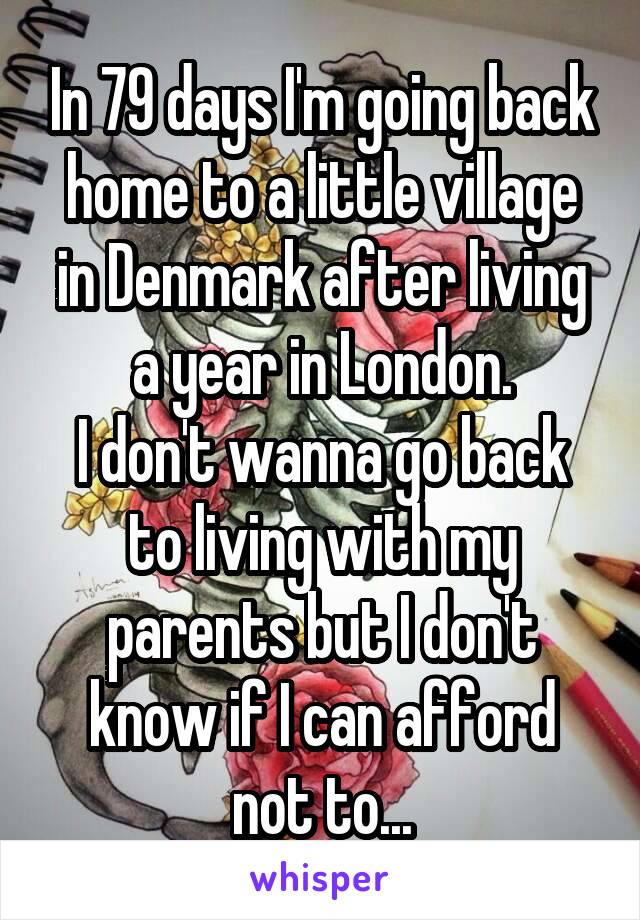 In 79 days I'm going back home to a little village in Denmark after living a year in London.
I don't wanna go back to living with my parents but I don't know if I can afford not to...