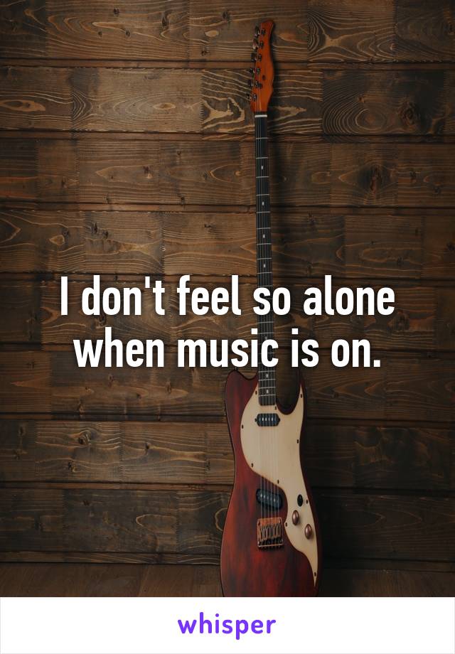I don't feel so alone when music is on.