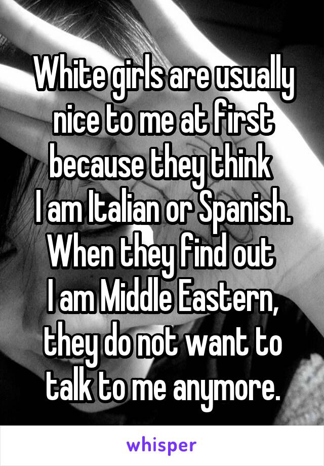 White girls are usually nice to me at first because they think 
I am Italian or Spanish.
When they find out 
I am Middle Eastern,
they do not want to talk to me anymore.