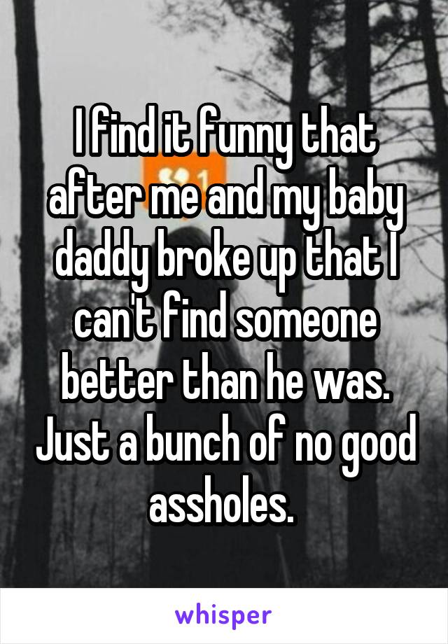 I find it funny that after me and my baby daddy broke up that I can't find someone better than he was. Just a bunch of no good assholes. 