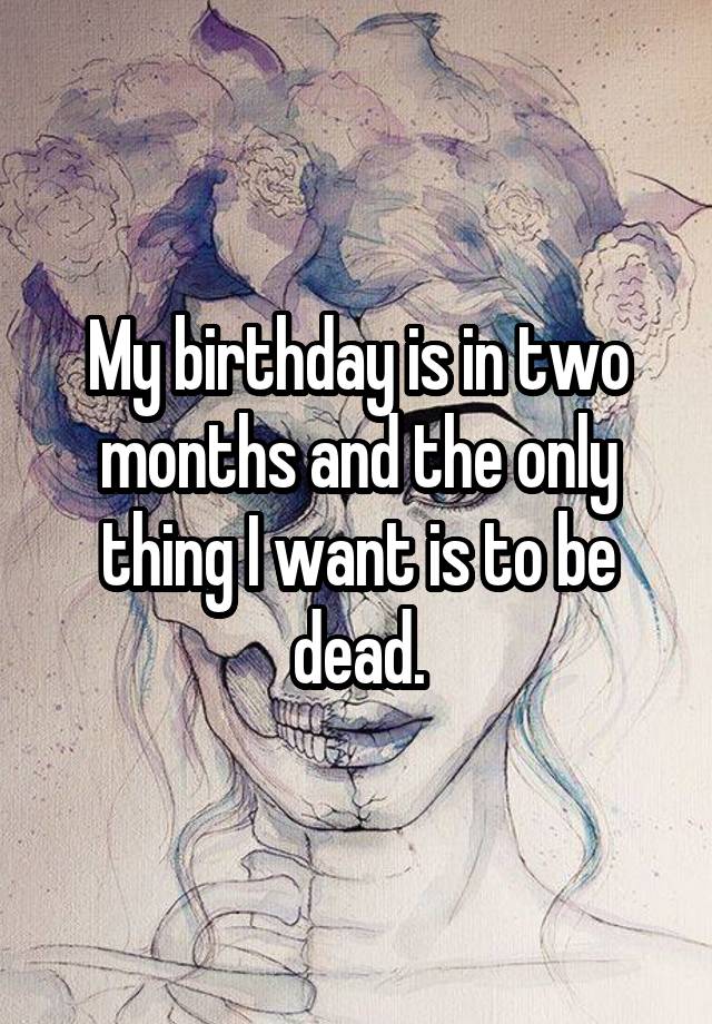 my-birthday-is-in-two-months-and-the-only-thing-i-want-is-to-be-dead