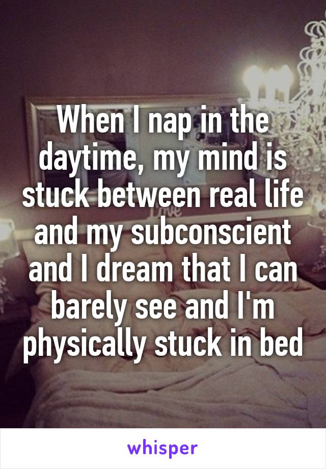When I nap in the daytime, my mind is stuck between real life and my subconscient and I dream that I can barely see and I'm physically stuck in bed