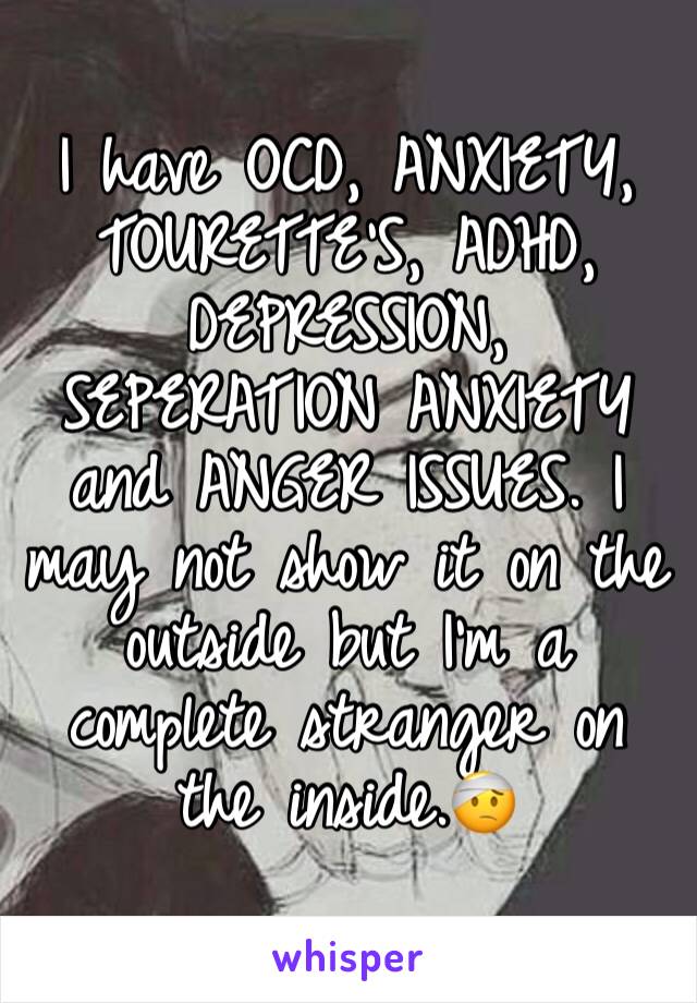 I have OCD, ANXIETY, TOURETTE'S, ADHD, DEPRESSION, SEPERATION ANXIETY and ANGER ISSUES. I may not show it on the outside but I'm a complete stranger on the inside.ðŸ¤•