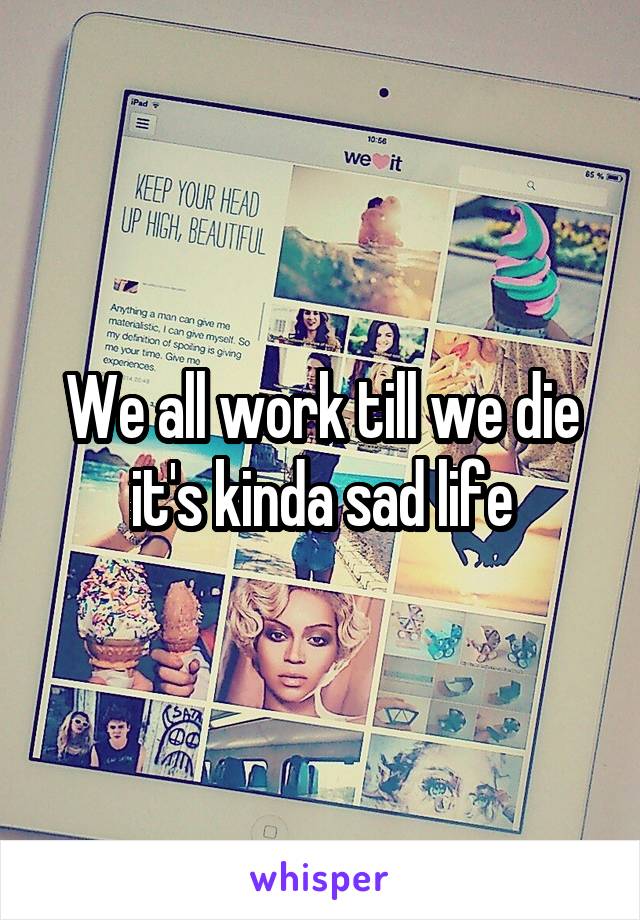 We all work till we die it's kinda sad life