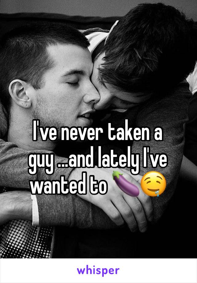 I've never taken a guy ...and lately I've wanted to ðŸ�†ðŸ¤¤