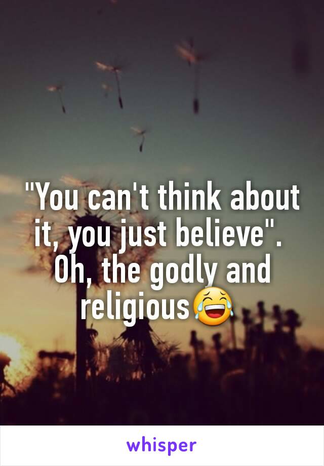 
"You can't think about it, you just believe". 
Oh, the godly and religious😂 