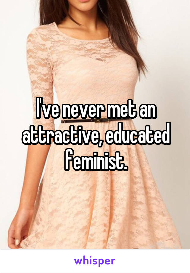 I've never met an attractive, educated feminist.