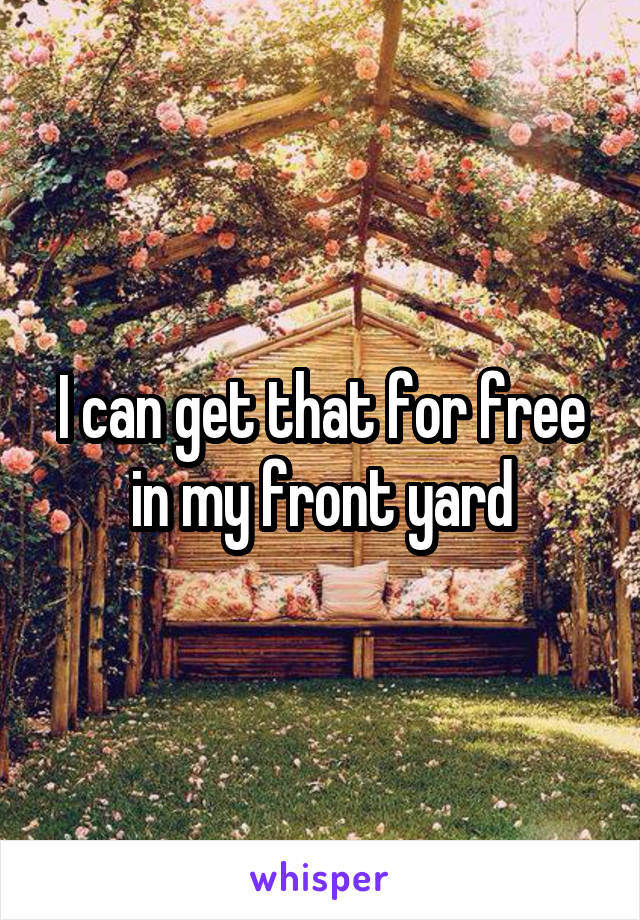 I can get that for free in my front yard