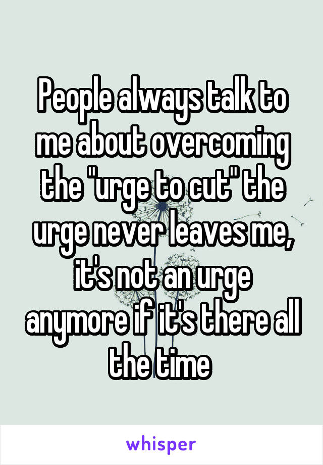 People always talk to me about overcoming the "urge to cut" the urge never leaves me, it's not an urge anymore if it's there all the time 