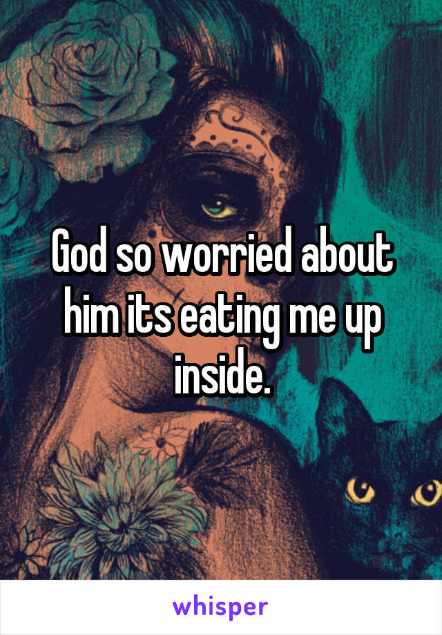 God so worried about him its eating me up inside.