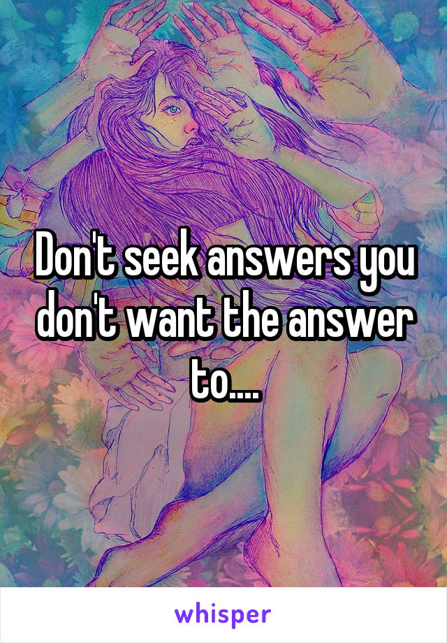 Don't seek answers you don't want the answer to....