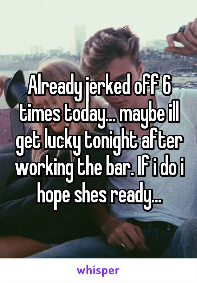 Already jerked off 6 times today... maybe ill get lucky tonight after working the bar. If i do i hope shes ready...