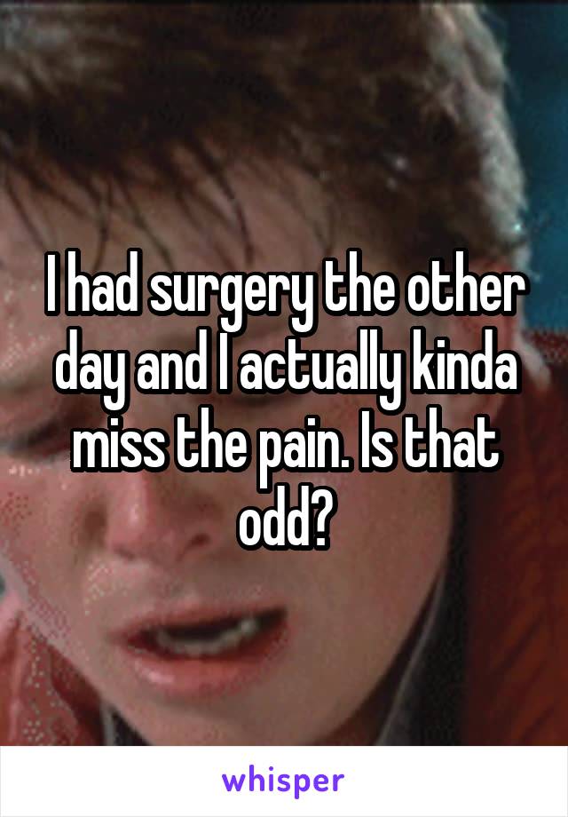 I had surgery the other day and I actually kinda miss the pain. Is that odd?
